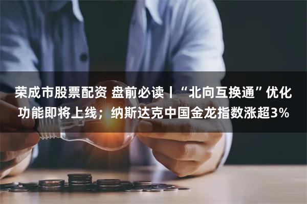 荣成市股票配资 盘前必读丨“北向互换通”优化功能即将上线；纳斯达克中国金龙指数涨超3%