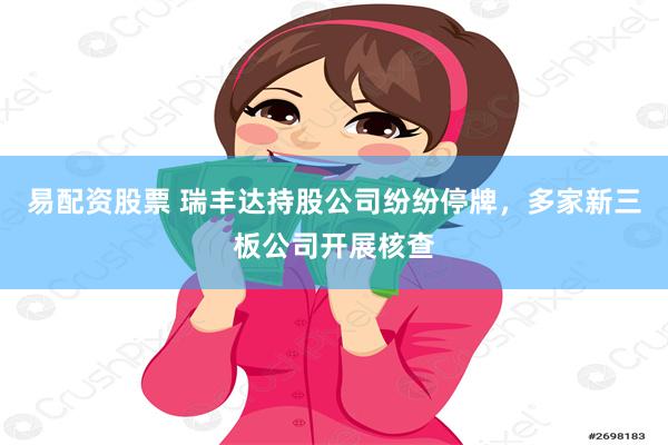 易配资股票 瑞丰达持股公司纷纷停牌，多家新三板公司开展核查