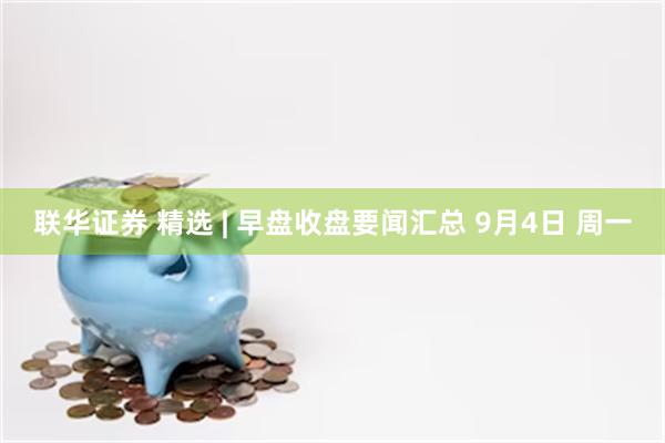 联华证券 精选 | 早盘收盘要闻汇总 9月4日 周一