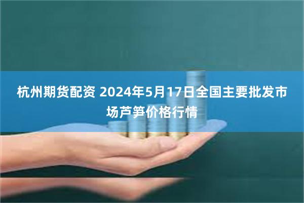 杭州期货配资 2024年5月17日全国主要批发市场芦笋价格行情