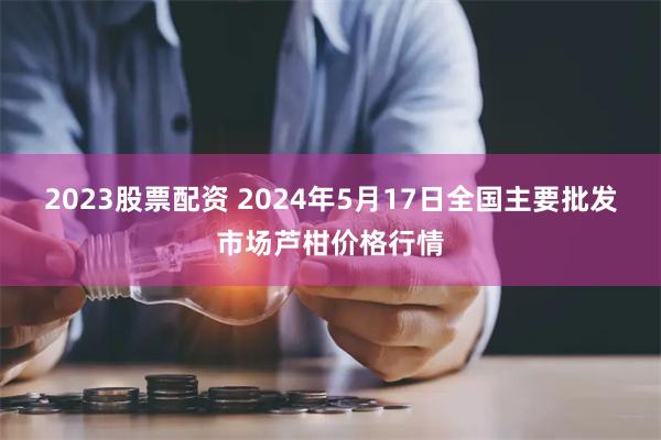 2023股票配资 2024年5月17日全国主要批发市场芦柑价格行情