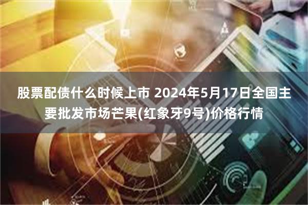 股票配债什么时候上市 2024年5月17日全国主要批发市场芒果(红象牙9号)价格行情