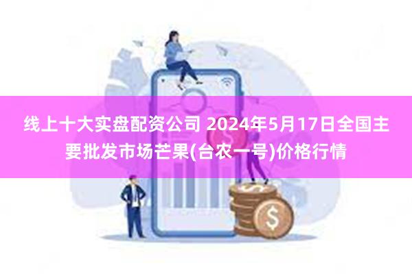 线上十大实盘配资公司 2024年5月17日全国主要批发市场芒果(台农一号)价格行情