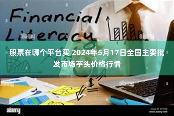 股票在哪个平台买 2024年5月17日全国主要批发市场芋头价格行情