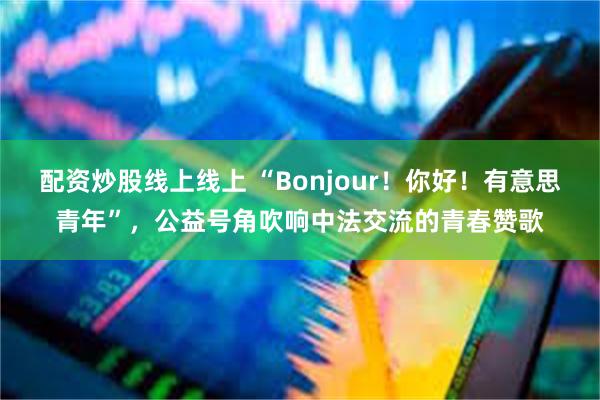 配资炒股线上线上 “Bonjour！你好！有意思青年”，公益号角吹响中法交流的青春赞歌