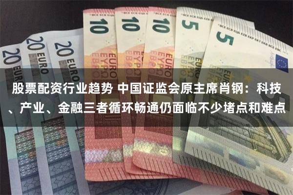 股票配资行业趋势 中国证监会原主席肖钢：科技、产业、金融三者循环畅通仍面临不少堵点和难点