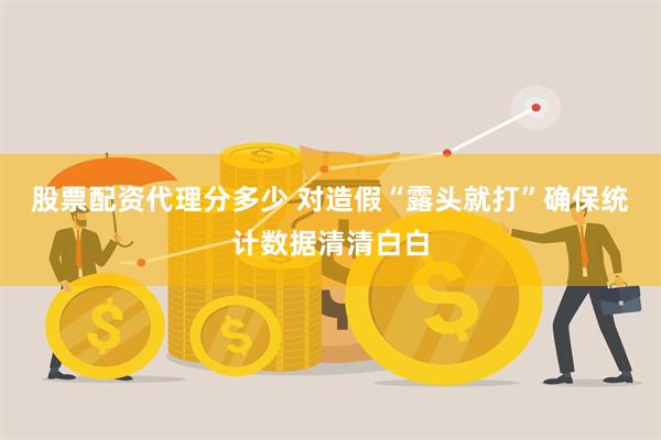 股票配资代理分多少 对造假“露头就打”确保统计数据清清白白