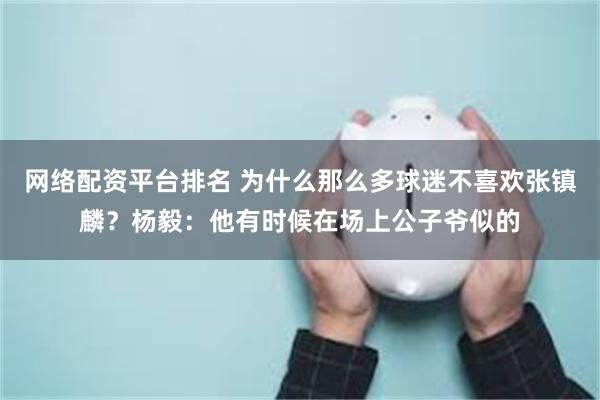 网络配资平台排名 为什么那么多球迷不喜欢张镇麟？杨毅：他有时候在场上公子爷似的