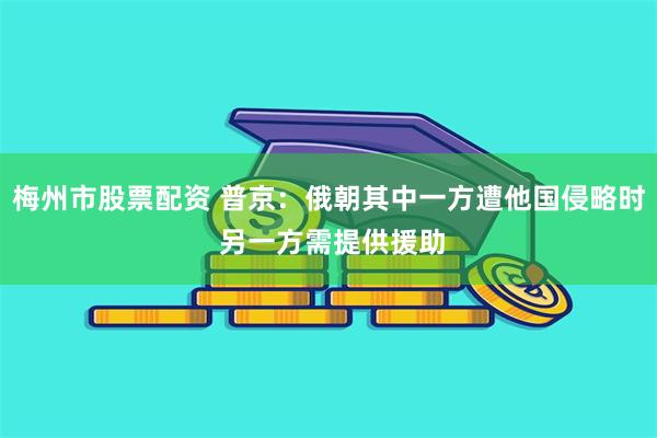 梅州市股票配资 普京：俄朝其中一方遭他国侵略时 另一方需提供援助