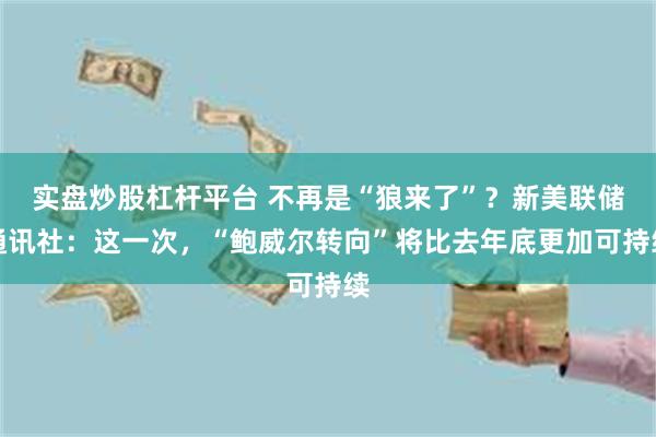 实盘炒股杠杆平台 不再是“狼来了”？新美联储通讯社：这一次，“鲍威尔转向”将比去年底更加可持续