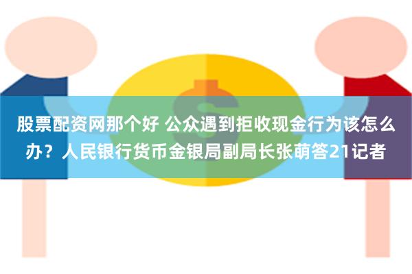 股票配资网那个好 公众遇到拒收现金行为该怎么办？人民银行货币金银局副局长张萌答21记者