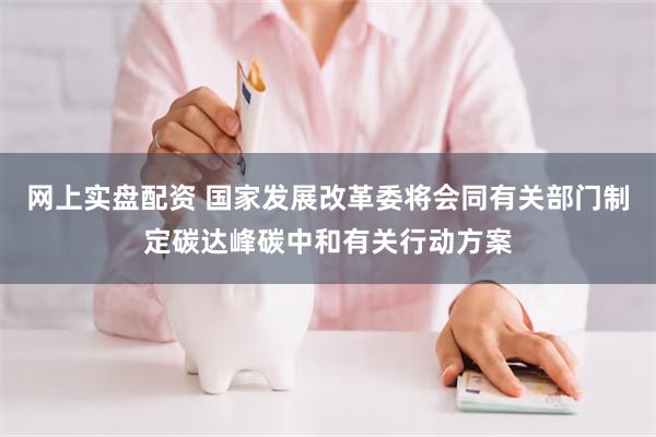 网上实盘配资 国家发展改革委将会同有关部门制定碳达峰碳中和有关行动方案