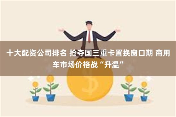 十大配资公司排名 抢夺国三重卡置换窗口期 商用车市场价格战“升温”