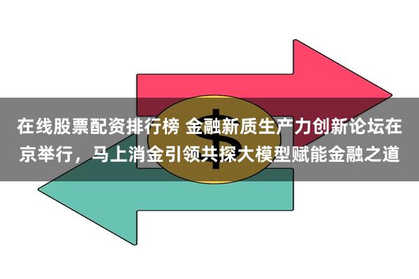 在线股票配资排行榜 金融新质生产力创新论坛在京举行，马上消金引领共探大模型赋能金融之道