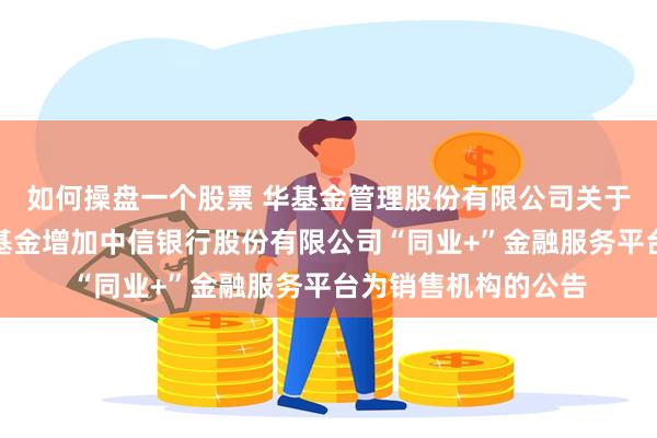 如何操盘一个股票 华基金管理股份有限公司关于旗下部分证券投资基金增加中信银行股份有限公司“同业+”金融服务平台为销售机构的公告