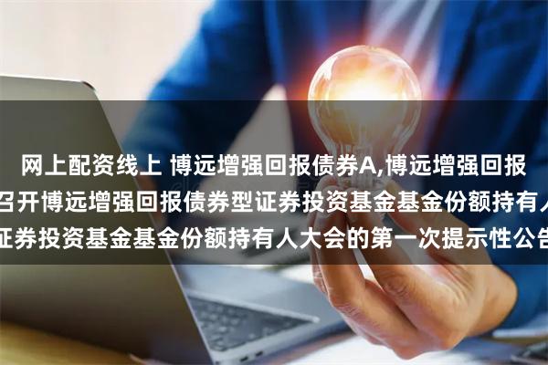 网上配资线上 博远增强回报债券A,博远增强回报债券C: 关于以通讯方式召开博远增强回报债券型证券投资基金基金份额持有人大会的第一次提示性公告