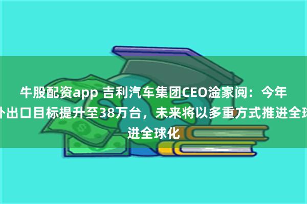 牛股配资app 吉利汽车集团CEO淦家阅：今年海外出口目标提升至38万台，未来将以多重方式推进全球化