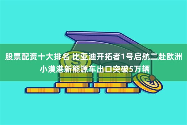 股票配资十大排名 比亚迪开拓者1号启航二赴欧洲 小漠港新能源车出口突破5万辆