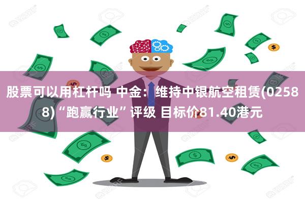 股票可以用杠杆吗 中金：维持中银航空租赁(02588)“跑赢行业”评级 目标价81.40港元