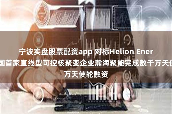 宁波实盘股票配资app 对标Helion Energy，中国首家直线型可控核聚变企业瀚海聚能完成数千万天使轮融资