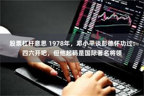 股票杠杆意思 1978年，邓小平谈彭德怀功过：四六开吧，但他起码是国际著名将领