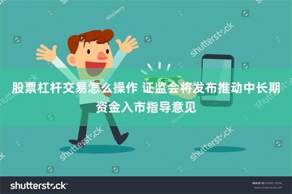 股票杠杆交易怎么操作 证监会将发布推动中长期资金入市指导意见