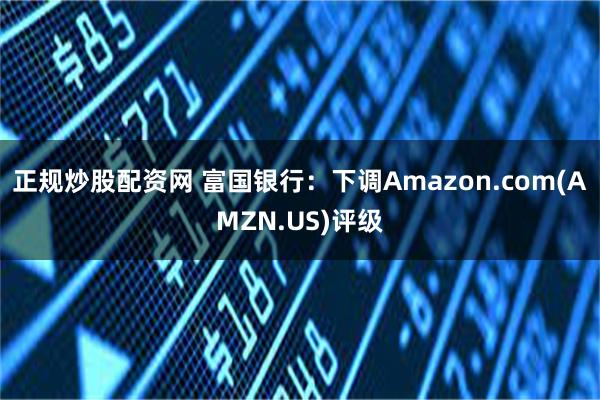 正规炒股配资网 富国银行：下调Amazon.com(AMZN.US)评级