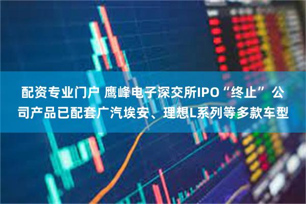 配资专业门户 鹰峰电子深交所IPO“终止” 公司产品已配套广汽埃安、理想L系列等多款车型