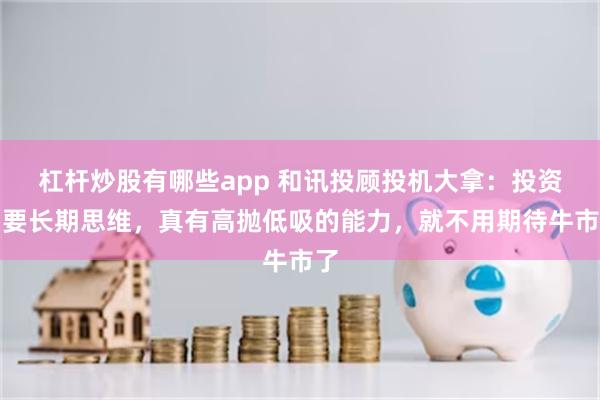 杠杆炒股有哪些app 和讯投顾投机大拿：投资需要长期思维，真有高抛低吸的能力，就不用期待牛市了