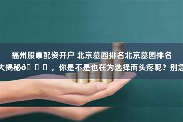 福州股票配资开户 北京墓园排名北京墓园排名大揭秘👀，你是不是也在为选择而头疼呢？别急