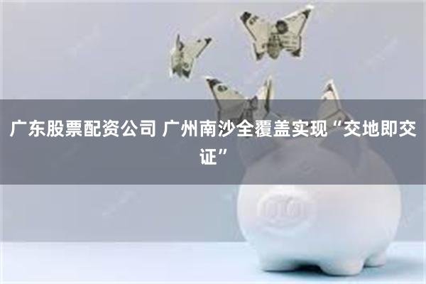 广东股票配资公司 广州南沙全覆盖实现“交地即交证”