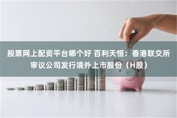 股票网上配资平台哪个好 百利天恒：香港联交所审议公司发行境外上市股份（H股）