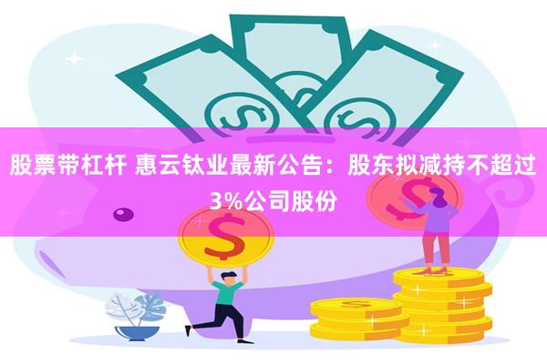 股票带杠杆 惠云钛业最新公告：股东拟减持不超过3%公司股份