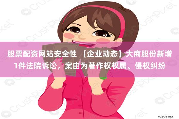 股票配资网站安全性 【企业动态】大商股份新增1件法院诉讼，案由为著作权权属、侵权纠纷