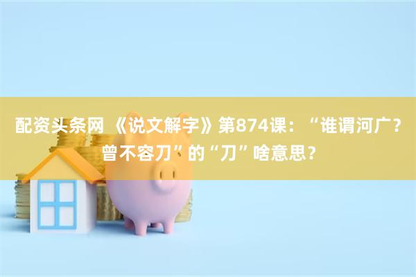 配资头条网 《说文解字》第874课：“谁谓河广？曾不容刀”的“刀”啥意思？