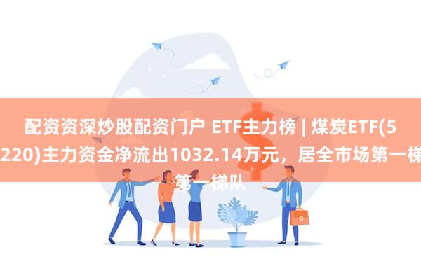 配资资深炒股配资门户 ETF主力榜 | 煤炭ETF(515220)主力资金净流出1032.14万元，居全市场第一梯队