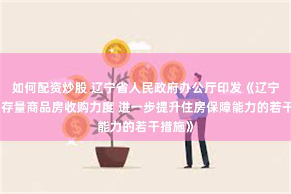 如何配资炒股 辽宁省人民政府办公厅印发《辽宁省加大存量商品房收购力度 进一步提升住房保障能力的若干措施》