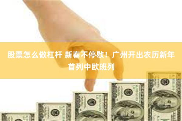 股票怎么做杠杆 新春不停歇！广州开出农历新年首列中欧班列