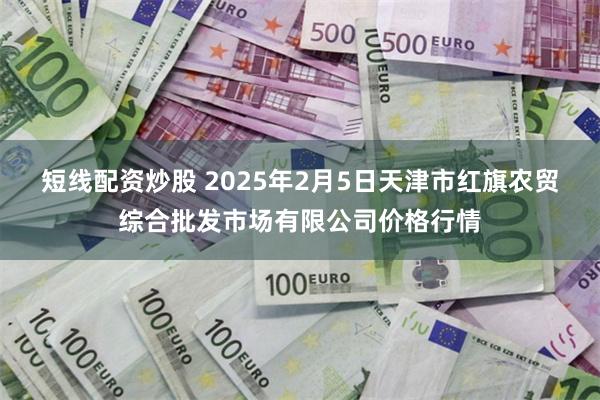 短线配资炒股 2025年2月5日天津市红旗农贸综合批发市场有限公司价格行情