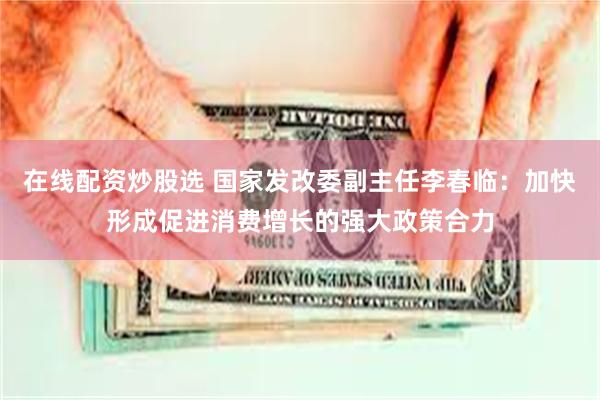 在线配资炒股选 国家发改委副主任李春临：加快形成促进消费增长的强大政策合力